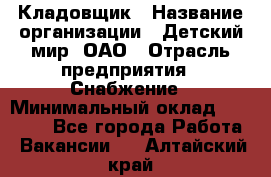 Кладовщик › Название организации ­ Детский мир, ОАО › Отрасль предприятия ­ Снабжение › Минимальный оклад ­ 25 000 - Все города Работа » Вакансии   . Алтайский край